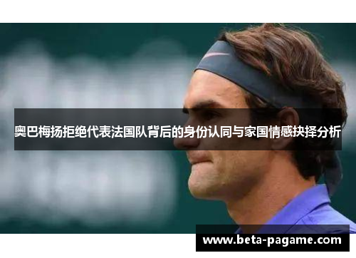 奥巴梅扬拒绝代表法国队背后的身份认同与家国情感抉择分析