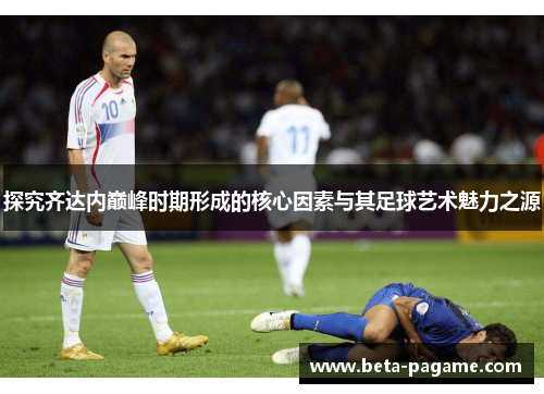 探究齐达内巅峰时期形成的核心因素与其足球艺术魅力之源