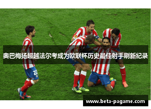 奥巴梅扬超越法尔考成为欧联杯历史最佳射手刷新纪录