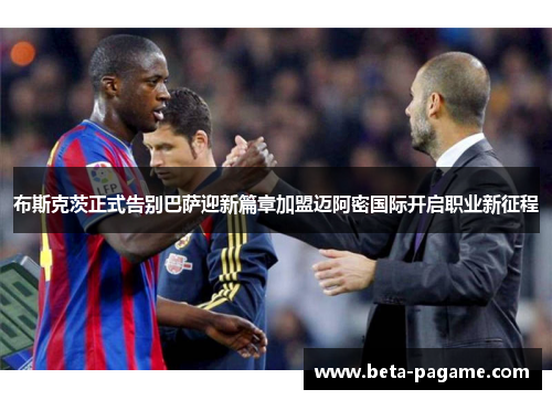 布斯克茨正式告别巴萨迎新篇章加盟迈阿密国际开启职业新征程