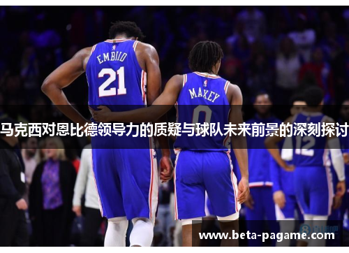 马克西对恩比德领导力的质疑与球队未来前景的深刻探讨